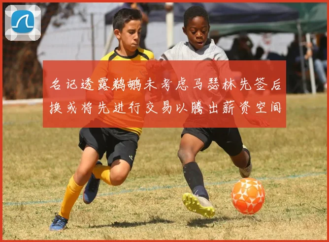名记透露鹈鹕未考虑马瑟林先签后换或将先进行交易以腾出薪资空间