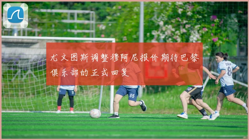 尤文图斯调整穆阿尼报价期待巴黎俱乐部的正式回复