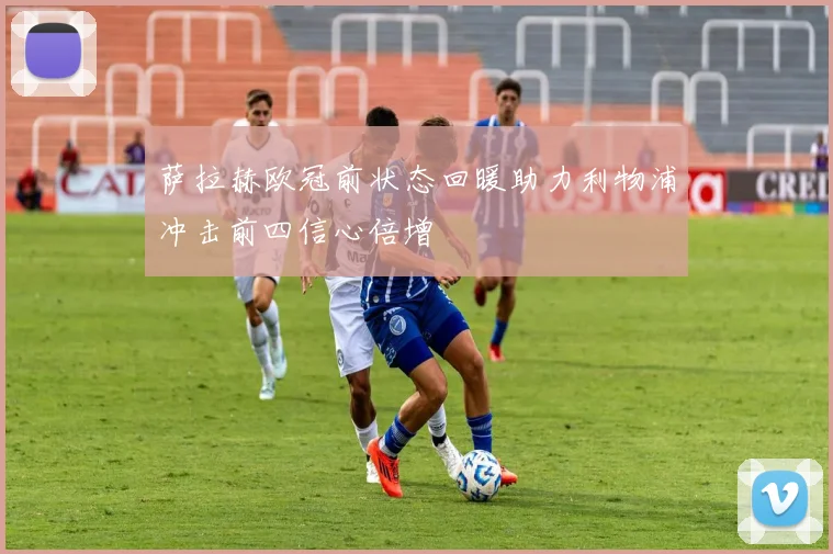 萨拉赫欧冠前状态回暖助力利物浦冲击前四信心倍增