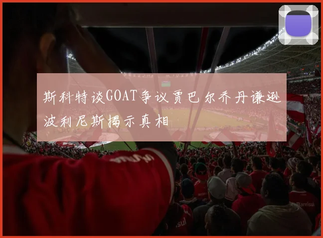 斯科特谈GOAT争议贾巴尔乔丹谦逊波利尼斯揭示真相