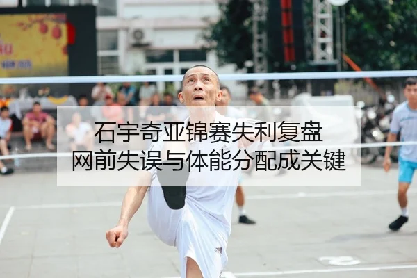 石宇奇亚锦赛失利复盘 网前失误与体能分配成关键