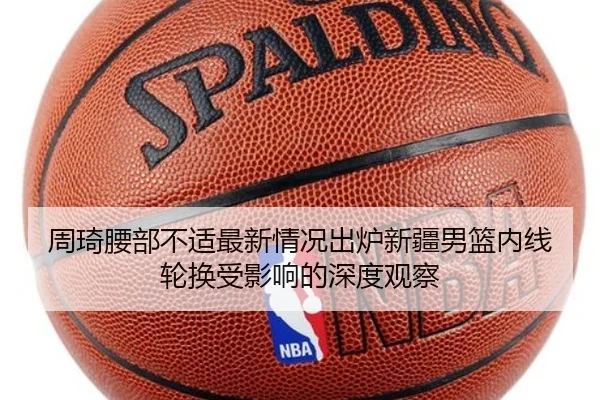 周琦腰部不适最新情况出炉新疆男篮内线轮换受影响的深度观察
