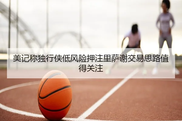美记称独行侠低风险押注里萨谢交易思路值得关注