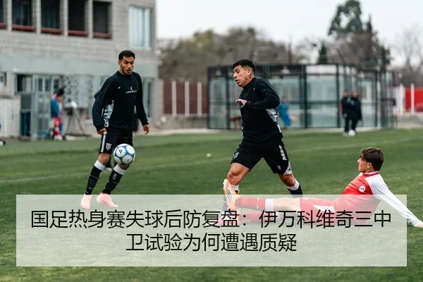 国足热身赛失球后防复盘：伊万科维奇三中卫试验为何遭遇质疑